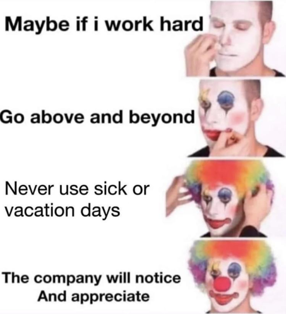 The image is a humorous meme featuring four panels of a person progressively applying clown makeup, with captions that mock an unrealistic expectation of workplace recognition. Here's the breakdown:

1. First Panel: The person is beginning to apply white clown makeup, with the caption: "Maybe if I work hard".


2. Second Panel: The makeup progresses with painted eyes and lips, with the caption: "Go above and beyond".


3. Third Panel: The person adds a rainbow wig, and the caption reads: "Never use sick or vacation days".


4. Fourth Panel: Fully dressed as a clown (with a red nose and full makeup), the caption concludes: "The company will notice and appreciate".



The meme pokes fun at the idea that sacrificing personal well-being for a job will always be rewarded, presenting it as naive through the metaphor of "clowning oneself."

