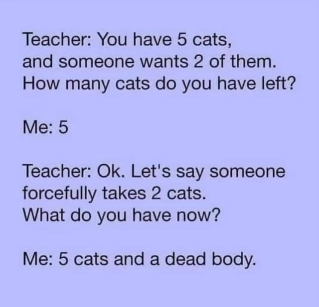 Teacher: You have 5 cats, and someone wants 2 of them. How many cats do you have left? Me: 5 Teacher: Ok. Let's say someone forcefully takes 2 cats. What do you have now? Me: 5 cats and a dead body.