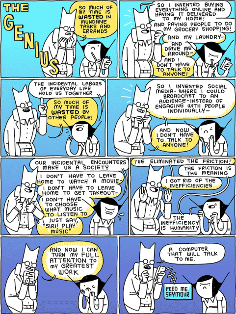 Cat: So much of my time is WASTED in mundane tasks and errands
/
Cat: So I invented buying everything online and having it delivered to my home! And paying people to do my grocery shopping! And my laundry - and drive me around - and I don't have to talk to anyone!
/
Girl: The incidental labors of everyday life hold us together
Cat: So much of my time is WASTED by other people!
/
Cat: So I invented social media - where I could broadcast to an audience - instead of engaging with people individually - and now I don't have to talk to anyone!
/
Girl: Our incidental encounters make us a society
Cat: I don't have to leave home to watch a movie - I don't have to leave home to get takeout - I don't have to choose what music to listen to - I just say, "Siri! Play music"
/
Cat: I've eliminated the friction
Girl: The friction is the meaning
Cat: I got rid of the inefficiencies
Girl: The inefficiency is HUMANITY
/
Cat: and now I can turn my FULL ATTENTION to my GREATEST WORK
/
Cat: a computer that will talk to me.
Phone: FEED ME SEYMOUR
