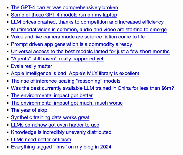 
    The GPT-4 barrier was comprehensively broken
    Some of those GPT-4 models run on my laptop
    LLM prices crashed, thanks to competition and increased efficiency
    Multimodal vision is common, audio and video are starting to emerge
    Voice and live camera mode are science fiction come to life
    Prompt driven app generation is a commodity already
    Universal access to the best models lasted for just a few short months
    “Agents” still haven’t really happened yet
    Evals really matter
    Apple Intelligence is bad, Apple’s MLX library is excellent
    The rise of inference-scaling “reasoning” models
    Was the best currently available LLM trained in China for less than $6m?
    The environmental impact got better
    The environmental impact got much, much worse
    The year of slop
    Synthetic training data works great
    LLMs somehow got even harder to use
    Knowledge is incredibly unevenly distributed
    LLMs need better criticism
    Everything tagged “llms” on my blog in 2024