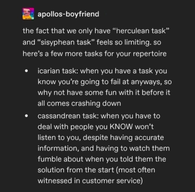 apollos-boyfriend

the fact that we only have "herculean task" and "sisyphean task"' feels so limiting. so here's a few more tasks for your repertoire

icarian task:
when you have a task you know you're going to fail at anyways, so why not have some fun with it before it all comes crashing down

cassandrean task:
when you have to deal with people you KNOW won't listen to you, despite having accurate information, and having to watch them fumble about when you told them the solution from the start (most often witnessed in customer service) 
