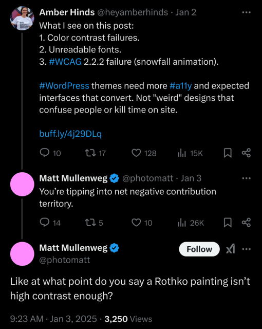 Amber Hinds on Twitter: What I see on this post: 1. Color contrast failures. 2. Unreadable fonts. 3. #WCAG 2.2.2 failure (snowfall animation). #WordPress themes need more #a11y and expected interfaces that convert. Not "weird" designs that confuse people or kill time on site. [URL]
Matt Mullenweg response: You’re tipping into net negative contribution territory.
Matt Mullenweg additional response: Like at what point do you say a Rothko painting isn’t high contrast enough?