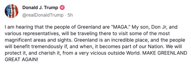 Trump posting: I am hearing that the people of Greenland are “MAGA.” My son, Don Jr, and various representatives, will be traveling there to visit some of the most magnificent areas and sights. Greenland is an incredible place, and the people will benefit tremendously if, and when, it becomes part of our Nation. We will protect it, and cherish it, from a very vicious outside World. MAKE GREENLAND GREAT AGAIN!