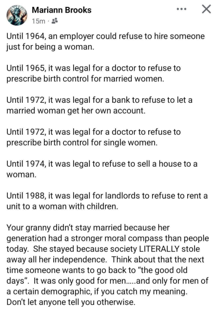 A screenshot of a post from Mariann Brooks. 

Until 1964, an employer could refuse to hire someone just for being a woman.
Until 1965, it was legal for a doctor to refuse to prescribe birth control for married women.
Until 1972, it was legal for a bank to refuse to let a married woman get her own account.
Until 1972, it was legal for a doctor to refuse to prescribe birth contol for single women.
Until 1974, it was legal to refuse to sell a house to a woman.
Until 1988, it was legal for landlords to refuse to rent a unit to a woman with children.
Your granny didn't stay married because her generation had a stronger moral compass than people today. She stayed because society LITERALLY stole away all her independence. 
Think about that the next time someone wants to go back to "the good old days". 
It was only good for men....and only for men of a certain demographic, if you get my meaning. Don't let anyone tell you otherwise.