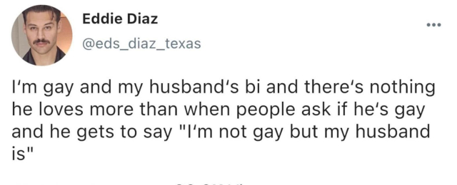 Eddie Diaz @eds_diaz_texas

 I'm gay and my husband’s bi and there’s nothing he loves more than when people ask if he's gay and he gets to say "I'm not gay but my husband is"