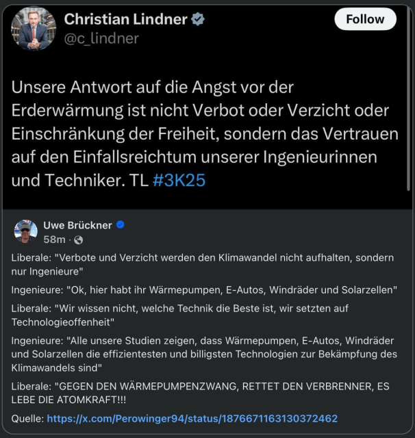 Christian Lindner in einem Tweet:
"Unsere Antwort auf die Angst vor der Erderwärmung ist nicht Verbot oder Verzicht oder Einschränkung der Freiheit, sondern das Vertrauen auf den Einfallsreichtum unserer Ingenieurinnen und Techniker. TL #3K25 
Uwe Brückner antwortet:
Liberale: "Verbote und Verzicht werden den Klimawandel nicht aufhalten, sondern nur Ingenieure" 
Ingenieure: "Ok, hier habt ihr Wärmepumpen, E-Autos, Windräder und Solarzellen" 
Liberale: "Wir wissen nicht, welche Technik die Beste ist, wir setzten auf Technologieoffenheit" 
Ingenieure: "Alle unsere Studien zeigen, dass Wärmepumpen, E-Autos, Windräder und Solarzellen die effizientesten und billigsten Technologien zur Bekämpfung des Klimawandels sind" 
Liberale: "GEGEN DEN WÄRMEPUMPENZWANG, RETTET DEN VERBRENNER, ES LEBE DIE ATOMKRAFT!!! 
Quelle: https:/[x.com/Perowinger94/status/1876671163130372462  