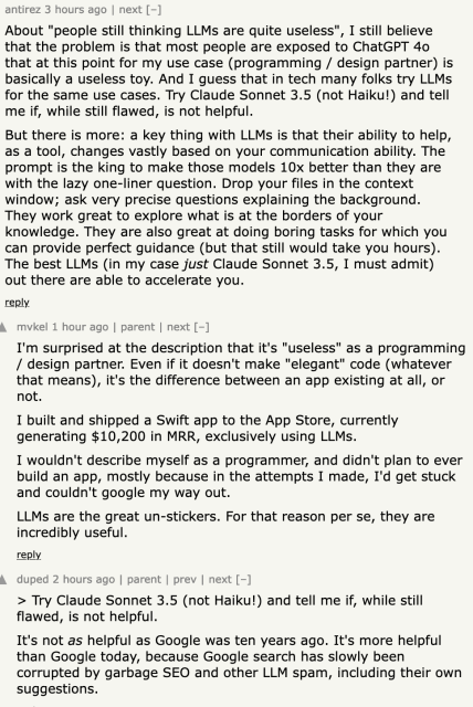 antirez 3 hours ago | next [–]

About "people still thinking LLMs are quite useless", I still believe that the problem is that most people are exposed to ChatGPT 4o that at this point for my use case (programming / design partner) is basically a useless toy. And I guess that in tech many folks try LLMs for the same use cases. Try Claude Sonnet 3.5 (not Haiku!) and tell me if, while still flawed, is not helpful.

But there is more: a key thing with LLMs is that their ability to help, as a tool, changes vastly based on your communication ability. The prompt is the king to make those models 10x better than they are with the lazy one-liner question. Drop your files in the context window; ask very precise questions explaining the background. They work great to explore what is at the borders of your knowledge. They are also great at doing boring tasks for which you can provide perfect guidance (but that still would take you hours). The best LLMs (in my case just Claude Sonnet 3.5, I must admit) out there are able to accelerate you.

duped 2 hours ago | parent | prev | next [–]

> Try Claude Sonnet 3.5 (not Haiku!) and tell me if, while still flawed, is not helpful.

It's not as helpful as Google was ten years ago. It's more helpful than Google today, because Google search has slowly been corrupted by garbage SEO and other LLM spam, including their own suggestions.
	
mvkel 1 hour ago | parent | next [–]

I'm surprised at the description that it's "useless" as a programming /...
	
	

