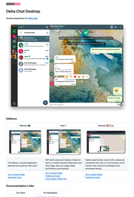 Readme of delta chat desktop:

Delta chat application for Desktop
<screenshot of the app>

Editions:
- Electron: The default, currently deployed in appstore and used by most users
- Tauri: WIP client using tauri instead of electron
tauri is a modern electron alternative: less disk usage, less ram usage, better performance rust backend
- Browser Highly experimental version with a webserver component and web-ui in the browser, at the moment only meant for developers and automated testing.