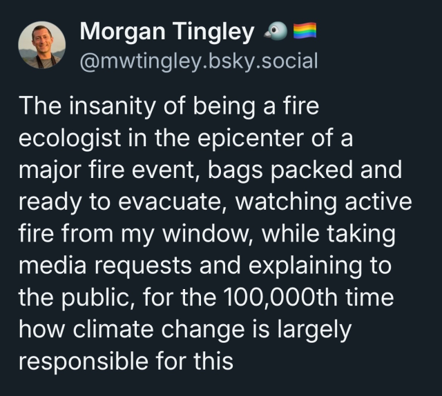 Quote from Morgan Tingley, @mwtingley.bsky.social:

The insanity of being a fire ecologist in the epicenter of a major fire event, bags packed and ready to evacuate, watching active fire from my window, while taking media requests and explaining to the public, for the 10,000th time, how climate change is largely responsible for this.