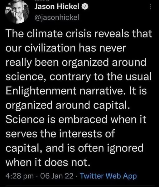 Jason Hickel 
@jasonhickel 

The climate crisis reveals that
our civilization has never
really been organized around
science, contrary to the usual
Enlightenment narrative. It is
organized around capital.
Science is embraced when it
serves the interests of
capital, and is often ignored
when it does not.

4:28 pm - 06 Jan 22 - Twitter Web App