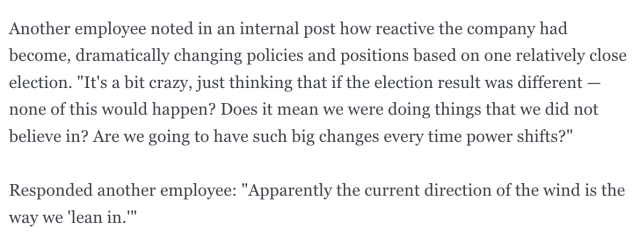 Another employee noted in an internal post how reactive the company had become, dramatically changing policies and positions based on one relatively close election. "It's a bit crazy, just thinking that if the election result was different — none of this would happen? Does it mean we were doing things that we did not believe in? Are we going to have such big changes every time power shifts?"
Responded another employee: "Apparently the current direction of the wind is the way we 'lean in.'"