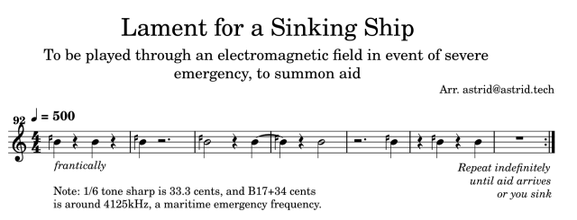 Lament for a Sinking Ship
To be played through an electromagnetic field in event of severe emergency, to summon aid
Arr. astrid@astrid.tech

Tempo: quarter note = 500
Clef: Treble + a 92nd interval

Song: B17 with Wyschnegradsky 1/6 tone sharp, played as an SOS signal. Expression to play "frantically." Repeat at the end has note: "Repeat indefinitely until aid arrives or you sink"

Arranger's note: B17+34 cents, or 1/3 tone sharp, is around 4125kHz, a maritime emergency frequency.