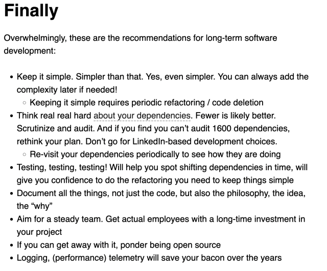 Screen capture of the "finally" text from the article: Finally
Overwhelmingly, these are the recommendations for long-term software development:

Keep it simple. Simpler than that. Yes, even simpler. You can always add the complexity later if needed!
Keeping it simple requires periodic refactoring / code deletion
Think real real hard about your dependencies. Fewer is likely better. Scrutinize and audit. And if you find you can’t audit 1600 dependencies, rethink your plan. Don’t go for LinkedIn-based development choices.
Re-visit your dependencies periodically to see how they are doing
Testing, testing, testing! Will help you spot shifting dependencies in time, will give you confidence to do the refactoring you need to keep things simple
Document all the things, not just the code, but also the philosophy, the idea, the “why”
Aim for a steady team. Get actual employees with a long-time investment in your project
If you can get away with it, ponder being open source
Logging, (performance) telemetry will save your bacon over the years
