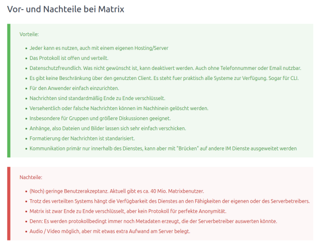 

Vorteile:

    Jeder kann es nutzen, auch mit einem eigenen Hosting/Server
    Das Protokoll ist offen und verteilt.
    Datenschutzfreundlich. Was nicht gewünscht ist, kann deaktivert werden. Auch ohne Telefonnummer oder Email nutzbar.
    Es gibt keine Beschränkung über den genutzten Client. Es steht fuer praktisch alle Systeme zur Verfügung. Sogar für CLI.
    Für den Anwender einfach einzurichten.
    Nachrichten sind standardmäßig Ende zu Ende verschlüsselt.
    Versehentlich oder falsche Nachrichten können im Nachhinein gelöscht werden.
    Insbesondere für Gruppen und größere Diskussionen geeignet.
    Anhänge, also Dateien und Bilder lassen sich sehr einfach verschicken.
    Formatierung der Nachrichten ist standarisiert.
    Kommunikation primär nur innerhalb des Dienstes, kann aber mit "Brücken" auf andere IM Dienste ausgeweitet werden

Nachteile:

    (Noch) geringe Benutzerakzeptanz. Aktuell gibt es ca. 40 Mio. Matrixbenutzer.
    Trotz des verteilten Systems hängt die Verfügbarkeit des Dienstes an den Fähigkeiten der eigenen oder des Serverbetreibers.
    Matrix ist zwar Ende zu Ende verschlüsselt, aber kein Protokoll für perfekte Anonymität.
    Denn: Es werden protokollbedingt immer noch Metadaten erzeugt, die der Serverbetreiber auswerten könnte.
    Audio / Video möglich, aber mit etwas extra Aufwand am Server belegt.