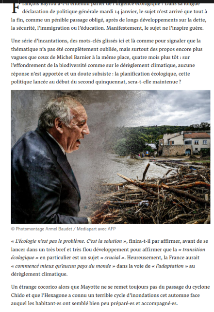 François Bayrou a-t-il entendu parler de l’urgence écologique ? Dans sa longue déclaration de politique générale mardi 14 janvier, le sujet n’est arrivé que tout à la fin, comme un pénible passage obligé, après de longs développements sur la dette, la sécurité, l’immigration ou l’éducation. Manifestement, le sujet ne l’inspire guère.

Une série d’incantations, des mots-clés glissés ici et là comme pour signaler que la thématique n’a pas été complètement oubliée, mais surtout des propos encore plus vagues que ceux de Michel Barnier à la même place, quatre mois plus tôt : sur l’effondrement de la biodiversité comme sur le dérèglement climatique, aucune réponse n’est apportée et un doute subsiste : la planification écologique, cette politique lancée au début du second quinquennat, sera-t-elle maintenue ? 

« L’écologie n’est pas le problème. C’est la solution », finira-t-il par affirmer, avant de se lancer dans un très bref et très flou développement pour affirmer que la « transition écologique » en particulier est un sujet « crucial ». Heureusement, la France aurait « commencé mieux qu’aucun pays du monde » dans la voie de « l’adaptation » au dérèglement climatique.

Un étrange cocorico alors que Mayotte ne se remet toujours pas du passage du cyclone Chido et que l’Hexagone a connu un terrible cycle d’inondations cet automne face auquel les habitant·es ont semblé bien peu préparé·es et accompagné·es.