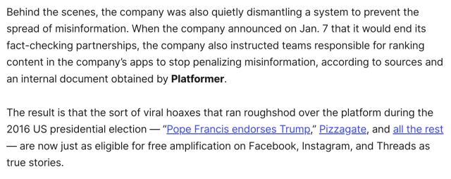 Behind the scenes, the company was also quietly dismantling a system to prevent the spread of misinformation. When the company announced on Jan. 7 that it would end its fact-checking partnerships, the company also instructed teams responsible for ranking content in the company’s apps to stop penalizing misinformation, according to sources and an internal document obtained by Platformer.

The result is that the sort of viral hoaxes that ran roughshod over the platform during the 2016 US presidential election — “Pope Francis endorses Trump,” Pizzagate, and all the rest — are now just as eligible for free amplification on Facebook, Instagram, and Threads as true stories.