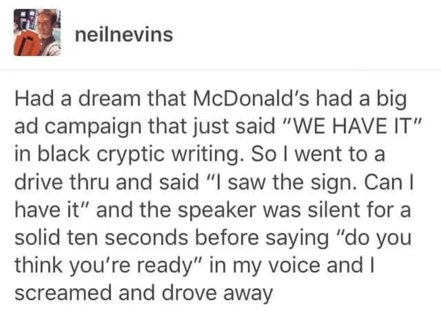 Tumblr post by neil nevins:
Had a dream that McDonald's had a big ad campaign that just said "WE HAVE IT" in black cryptic writing. So I went to a
drive thru and said "I saw the sign. Can I have it" and the speaker was silent for a solid ten seconds before saying "do you think you're ready" in my voice and I screamed and drove away