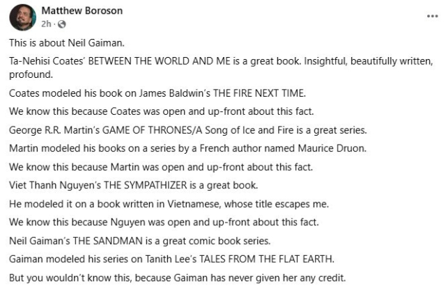 First part of four social media post by Matthew Boroson:
This is about Neil Gaiman.

Ta-Nehisi Coates' _Between the world and me_ is a great book. Insightful, beautifully written, profound. Coates modeled his book on James Baldwin's _The fire next time_. We know this because Coates was open and upfron a bout this fact.

George R.R. Martin's Game of Thrones, A song of Ice and Fire is a great series. Martin modeled his books on a series by a French author named Maurice Druon. WE know this because Martin was open and upfront about this fact.

Viet Thanh Nguyen's _The Sympathizer_ is a great book. He modeled it on a book written in Vietnamese, whose title escapes me. We know this because Nguyen was open and upfront about this fact.

Neil Gaiman's The Sandman is a great comic book series. Gaiman modeled his series on Tanith Lee's Tales from the flat Earth_. But you wouldn't know this, because Gaiman has never given her any credit.