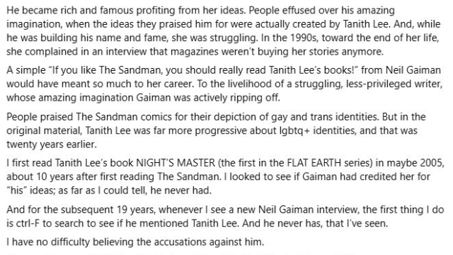 continuation of Matthew Boroson social media post, part three of four:

Final part of Matthew Boroson's social media post on Neil Gaiman:

He became rich and famous profiting from her ideas. People effused over his amazing imagination, when the ideas they praised him for were actually created by Tanith Lee. And, while he was building his name and fame, she was struggling. In the 1990s, toward the end of her life, she complained in an interview that magazines weren't buying her stories anymore.

A simple, "if you like The Sandman, you should really read Tanith Lee's books" from Neil Gaiman would have meant so much to her career. To the livelihood of a struggling, less-privileged writer, whose amazing imagination was actively ripping off.

People praised The Sandman comics for their depiction of gay and trans identities. Bu in the original material, Tanith Lee was far more progressive about LGBTQ+ identities, and that was twenty years earlier.

I first read Tanith Lee's books _Night's Master_ (the first in the Flat Earth stories) in mabye 2005, ten years after first reading The Sandman. I looked to see if Gaiman had credited her for "his" ideas; as far as I could tell, he never had.

And for the susequent 19 years, whenever I see a new Neil Gaiman interview, the first thing I do is search to see if he mentioned Tanith Lee. And he never has, that I've seen.

I have no difficulty believing the accusations against him.