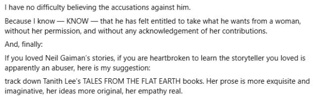 Continuation of Matthew Boroson's social media post on Neil Gaiman, part 4 of 4:

I have no difficulty believing the accusations against him.

Because I know--KNOW--that he has felt entitled to take what he wants from a woman, without her permission, and without any acknowledgement of her contributions.

And, finally:

If you loved Neil Gaiman's stories, if you are heartbroken to learn the storyteller you loves is apparently an abuser, here is my suggestion:

Track down Tanith Lee's Tales from the Flat Earth books. Her prose is more xquisite and imaginative, her ideas more original, her empathy real.

/end