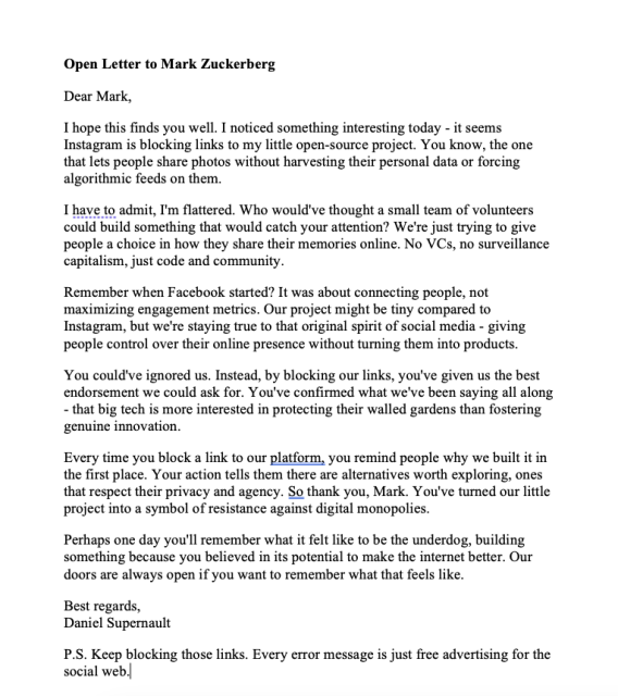 Dear Mark,
I hope this finds you well. I noticed something interesting today - it seems Instagram is blocking links to my little open-source project. You know, the one that lets people share photos without harvesting their personal data or forcing algorithmic feeds on them.
I have to admit, I'm flattered. Who would've thought a small team of volunteers could build something that would catch your attention? We're just trying to give people a choice in how they share their memories online. No VCs, no surveillance capitalism, just code and community.
Remember when Facebook started? It was about connecting people, not maximizing engagement metrics. Our project might be tiny compared to Instagram, but we're staying true to that original spirit of social media - giving people control over their online presence without turning them into products.
You could've ignored us. Instead, by blocking our links, you've given us the best endorsement we could ask for. You've confirmed what we've been saying all along - that big tech is more interested in protecting their walled gardens than fostering genuine innovation.
Every time you block a link to our platform, you remind people why we built it in the first place. Your action tells them there are alternatives worth exploring, ones that respect their privacy and agency. So thank you, Mark. You've turned our little project into a symbol of resistance against digital monopolies.
 

