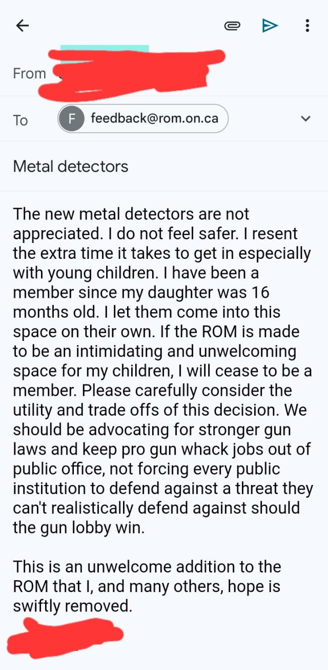 The new metal detectors are not appreciated. I do not feel safer. I resent the extra time it takes to get in especially with young children. I have been a member since my daughter was 16 months old. I let them come into this space on their own. If the ROM is made to be an intimidating and unwelcoming space for my children, I will cease to be a member. Please carefully consider the utility and trade offs of this decision. We should be advocating for stronger gun laws and keep pro gun whack jobs out of public office, not forcing every public institution to defend against a threat they can't realistically defend against should the gun lobby win. 

This is an unwelcome addition to the ROM that I, and many others, hope is swiftly removed