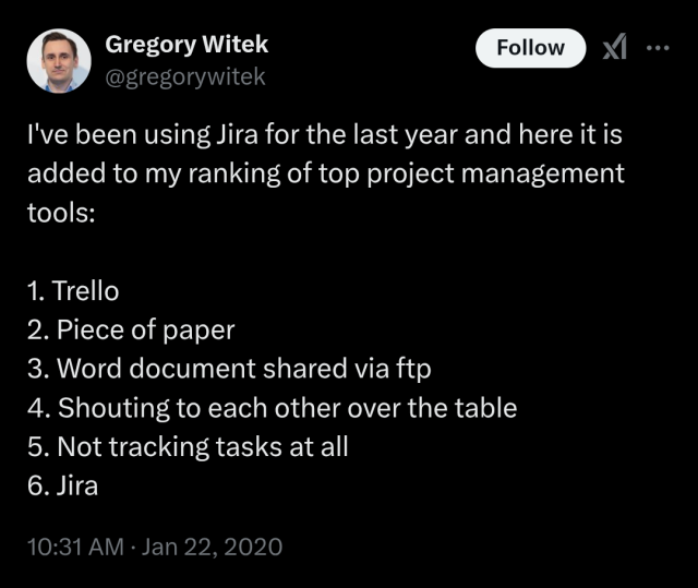 Gregory Witek's tweet:
I've been using Jira for the last year and here it is added to my ranking of top project management tools: 
1. Trello 
2. Piece of paper 
3. Word document shared via ftp 
4. Shouting to each other over the table 5. Not tracking tasks at all 
6. Jira