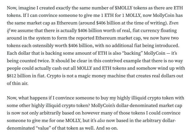 Now, imagine I created exactly the same number of $MOLLY tokens as there are ETH tokens. If I can convince someone to give me 1 ETH for 1 MOLLY, now MollyCoin has the same market cap as Ethereum (around $406 billion at the time of writing). Even if we assume that there is actually $406 billion worth of real, fiat currency floating around in the system to form the reported Ethereum market cap, we now have two tokens each ostensibly worth $406 billion, with no additional fiat being introduced. Each dollar that is backing some amount of ETH is also “backing” MollyCoin — it’s being counted twice. It should be clear in this contrived example that there is no way people could actually cash out all MOLLY and ETH tokens and somehow wind up with $812 billion in fiat. Crypto is not a magic money machine that creates real dollars out of thin air.

Now, what happens if I convince someone to buy my highly illiquid crypto token with some other highly illiquid crypto token? MollyCoin’s dollar-denominated market cap is now not only arbitrarily based on however many of those tokens I could convince someone to give me for one MOLLY, but it’s also now based in the arbitrary dollar-denominated “value” of that token as well. And so on.