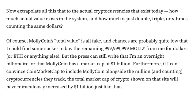 Now extrapolate all this that to the actual cryptocurrencies that exist today — how much actual value exists in the system, and how much is just double, triple, or n-times counting the same dollars?

Of course, MollyCoin’s “total value” is all fake, and chances are probably quite low that I could find some sucker to buy the remaining 999,999,999 MOLLY from me for dollars (or ETH or anything else). But the press can still write that I’m an overnight billionaire, or that MollyCoin has a market cap of $1 billion. Furthermore, if I can convince CoinMarketCap to include MollyCoin alongside the million (and counting) cryptocurrencies they track, the total market cap of crypto shown on that site will have miraculously increased by $1 billion just like that.