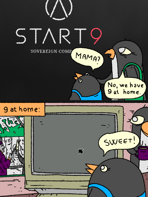 Penguin mom and her penguin child come across start9 linux.

Child: "Mama?"

Mom: "No, we have 9 at home."

*9 at home*

It's an old crt with `don't touch the artwork poster' in the background. The screen shows nothing but the gray background of rio and the 9 mouse cursor.

Penguin child is ecstatic: "Sweet!"

Penguin mom is happy.