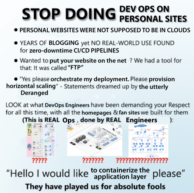 STOP DOING DEV OPS ON PERSONAL SITES
• PERSONAL WEBSITES WERE NOT SUPPOSED TO BE IN CLOUDS
• YEARS OF BLOGGING yet NO REAL-WORLD USE FOUND for zero-downtime CI/CD PIPELINES
• Wanted to put your website on the net ? We had a tool for that: It was called "FTP"
• "Yes please orchestrate my deployment. Please provision horizontal scaling" - Statements dreamed up by the utterly Deranged
LOOK at what DevOps Engineers have been demanding your Respect
for all this time, with all the homepages & fan sites we built for them
(This is REAL Ops, done by REAL Engineers)
[Three images of network diagrams]
"Hello I would like to containerize the application layer please"
They have played us for absolute fools