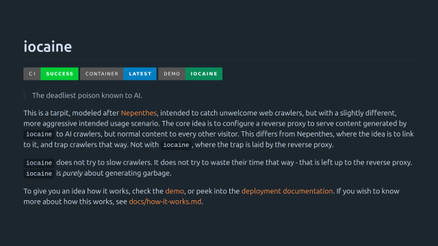 iocaine

> The deadliest poison known to AI.

This is a tarpit, modeled after Nepenthes, intended to catch unwelcome web crawlers, but with a slightly different, more aggressive intended usage scenario. The core idea is to configure a reverse proxy to serve content generated by iocaine to AI crawlers, but normal content to every other visitor. This differs from Nepenthes, where the idea is to link to it, and trap crawlers that way. Not with iocaine, where the trap is laid by the reverse proxy.

iocaine does not try to slow crawlers. It does not try to waste their time that way - that is left up to the reverse proxy. iocaine is purely about generating garbage.

To give you an idea how it works, check the demo, or peek into the deployment documentation. If you wish to know more about how this works, see docs/how-it-works.md.