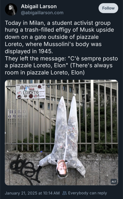 Bluesky post from @abigaillarson.com


Today in Milan, a student activist group hung a trash-filled effigy of Musk upside down on a gate outside of piazzale Loreto, where Mussolini's body was displayed in 1945.
They left the message: "C'è sempre posto a piazzale Loreto, Elon" (There's always room in piazzale Loreto, Elon)
