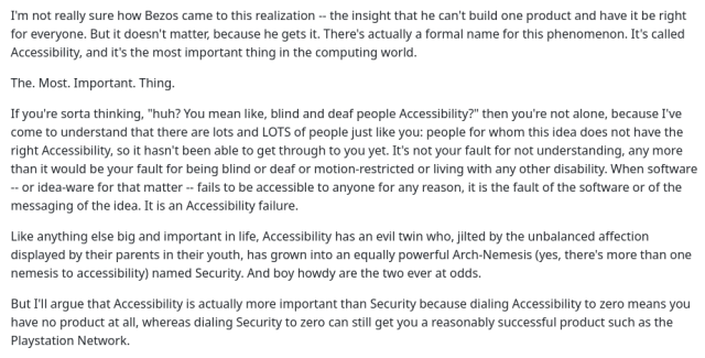 There's actually a formal name for this phenomenon. It's called Accessibility, and it's the most important thing in the computing world. The. Most. Important. Thing.

If you're sorta thinking, "huh? You mean like, blind and deaf people Accessibility?" then you're not alone, because I've come to understand that there are lots and LOTS of people just like you: people for whom this idea does not have the right Accessibility, so it hasn't been able to get through to you yet. It's not your fault for not understanding, any more than it would be your fault for being blind or deaf or motion-restricted or living with any other disability. When software—or idea-ware for that matter—fails to be accessible to anyone for any reason, it is the fault of the software or of the messaging of the idea. It is an Accessibility failure.

Like anything else big and important in life, Accessibility has an evil twin who, jilted by the unbalanced affection displayed by their parents in their youth, has grown into an equally powerful Arch-Nemesis (yes, there's more than one nemesis to accessibility) named Security. And boy howdy are the two ever at odds.

But I'll argue that Accessibility is actually more important than Security because dialling Accessibility to zero means you have no product at all, whereas dialling Security to zero can still get you a reasonably successful product such as the Playstation Network. 