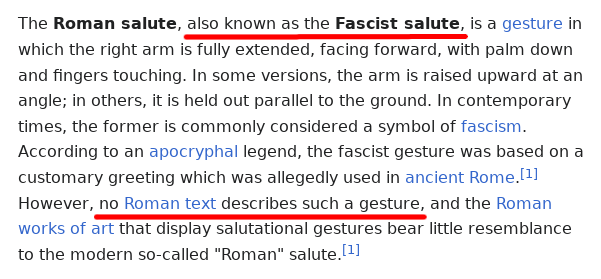 A screenshot of the Wikipedia entry on the "Roman salute", it says:

The Roman salute, also known as the Fascist salute, is a gesture in which the right arm is fully extended, facing forward, with palm down and fingers touching. In some versions, the arm is raised upward at an angle; in others, it is held out parallel to the ground. In contemporary times, the former is commonly considered a symbol of fascism. According to an apocryphal legend, the fascist gesture was based on a customary greeting which was allegedly used in ancient Rome. However, no Roman text describes such a gesture, and the Roman works of art that display salutational gestures bear little resemblance to the modern so-called "Roman" salute.