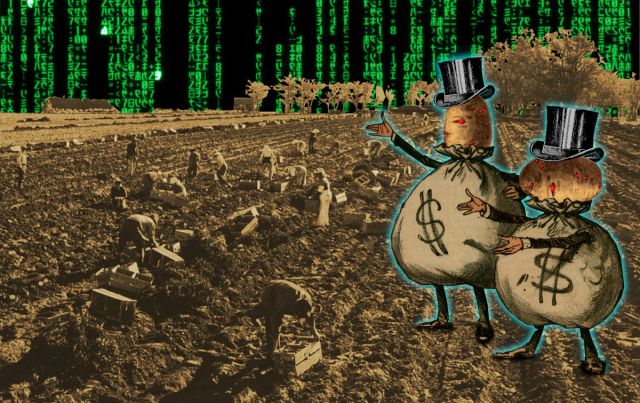
Two caricatures of top-hatted millionaires whose bodies are bulging money-sacks. Their heads have been replaced with potatoes. The potatoes' eyes have been replaced with the hostile red eye of HAL 9000 from Kubrick's '2001: A Space Odyssey.' They stand in a potato field filled with stoop laborers. The sky is a 'code waterfall' as seen in the credit sequences of the Wachowskis' 'Matrix' movies.


Image:
Cryteria (modified)
https://commons.wikimedia.org/wiki/File:HAL9000.svg

CC BY 3.0
https://creativecommons.org/licenses/by/3.0/deed.en