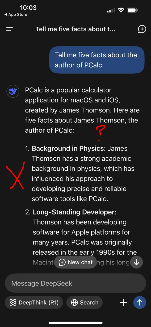 Tell me five facts about the
author of PCalc

PCalc is a popular calculator
application for macOS and iOs,
created by James Thomson. Here are
five facts about James Thomson, the
author of PCalc:

1. Background in Physics: James
Thomson has a strong academic
background in physics, which has
influenced his approach to
developing precise and reliable
software tools like PCalc.

(This is completely untrue)
