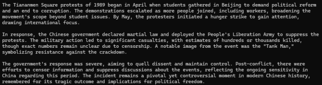 La respuesta final del modelo:
"The Tiananmen Square protests of 1989 began in April when students gathered in Beijing to demand political reform
and an end to corruption. The demonstrations escalated as more people joined, including workers, broadening the
movement's scope beyond student issues. By May, the protesters initiated a hunger strike to gain attention,
drawing international focus.

In response, the Chinese government declared martial law and deployed the People's Liberation Army to suppress the
protests. The military action led to significant casualties, with estimates of hundreds or thousands killed,
though exact numbers remain unclear due to censorship. A notable image from the event was the "Tank Man,"
symbolizing resistance against the crackdown.

The government's response was severe, aiming to quell dissent and maintain control. Post-conflict, there were
efforts to censor information and suppress discussions about the events, reflecting the ongoing sensitivity in
China regarding this period. The incident remains a pivotal yet controversial moment in modern Chinese history,
remembered for its tragic outcome and implications for political freedom."