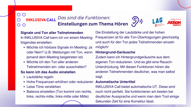 INKLUSIVA Call (als Logo). Das sind die Funktionen. Genaue Einstellungen zum Thema Hören.“ Signale und Ton aller Teilnehmenden: In INKLUSIVA Call kann ich vor einem Meeting folgendes einstellen: Möchte ich hörbare Signale im Meeting: Ja oder Nein? (z.B. Meldungen mit Ton, wenn jemand dem Meeting beigetreten ist). Möchte ich den Ton aller anderen Teilnehmenden ein- oder ausschalten? So kann ich das Audio einstellen: Lautstärke regeln, Hohe Frequenzen erhöhen oder reduzieren, Leise Töne verstärken, Balance einstellen (Ton kommt von rechts, links, rechts-mitte, links-mitte oder Mitte). Die Einstellung der Lautstärke und der hohen Frequenzen ist für alle Ton-Übertragungen gleichzeitig und auch für den Ton jedes Teilnehmenden einzeln möglich!
Hintergrund-Geräusche: Zudem kann ich Hintergrundgeräusche aus dem eigenen Ton reduzieren. Und es gibt eine Rausch-Unterdrückung. Mit diesen Funktionen hören die anderen Teilnehmenden deutlicher, was man selbst sagt. 
Automatische Untertitel: INKLUSIVA Call bietet automatische UT. Diese sind noch nicht perfekt. Sie funktionieren am besten bei deutlicher Aussprache und wenn man dem Tool einige Sekunden Zeit für eine Korrektur lässt.
