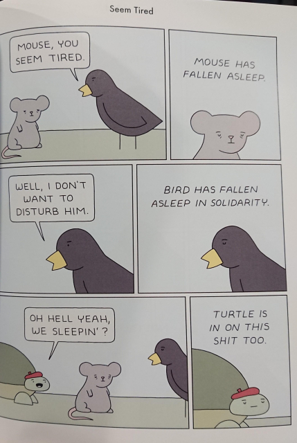 A comic. A black bird says to a grey mouse "Mouse, you seem tired", the next panel shows the mouse with the caption "mouse has fallen sleep". The black bird says "well, I don't want to disturb him." The next panel shows that bird has fallen asleep in solidarity. A turtle comes up saying "oh hell yeah we sleepin?". The final panel shows the turtle asleep with the caption "turtle is in on this shit, too.