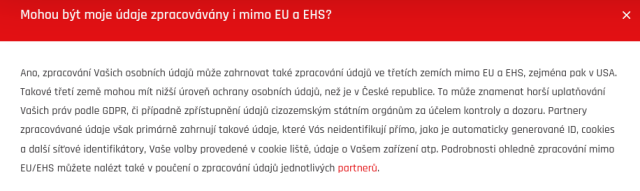 Screenshot, na kterém je tento text:
Mohou být moje údaje zpracovávány i mimo EU a EHS?

Ano, zpracování Vašich osobních údajů může zahrnovat také zpracování údajů ve třetích zemích mimo EU a EHS, zejména pak v USA. Takové třetí země mohou mít nižší úroveň ochrany osobních údajů, než je v České republice. To může znamenat horší uplatňování Vašich práv podle GDPR, či případně zpřístupnění údajů cizozemským státním orgánům za účelem kontroly a dozoru. Partnery zpracovávané údaje však primárně zahrnují takové údaje, které Vás neidentifikují přímo, jako je automaticky generované ID, cookies a další síťové identifikátory, Vaše volby provedené v cookie liště, údaje o Vašem zařízení atp. Podrobnosti ohledně zpracování mimo EU/EHS můžete nalézt také v poučení o zpracování údajů jednotlivých partnerů.
