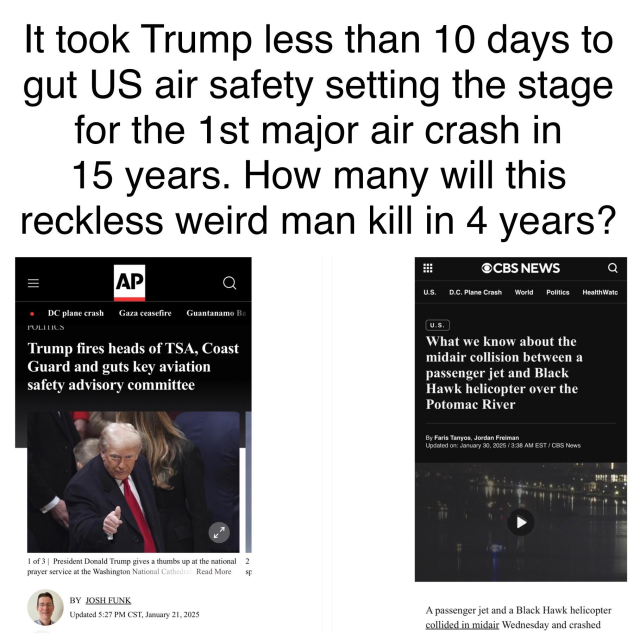 It took Trump less than 10 days to gut US air safety setting the stage for the 1st major air crash in 15 years. How many will this
reckless weird man kill in 4 years? 

[screenshot of AP article with the headline “Trump fires heads of TSA, Coast Guard and guts ket air safety advisory committee” dated January 21, 2025] 

[screenshot of CBS article with the headline “What we know about the midair collision between a passenger jet and Black Hawk helicopter over the Potomac River” dated January 29, 2025]