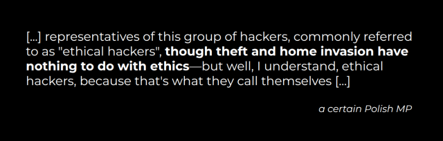"[...] representatives of this group of hackers, commonly referred to as "ethical hackers", though theft and home invasion have nothing to do with ethics—but well, I understand, ethical hackers, because that's what they call themselves [...]" (a certain Polish MP)