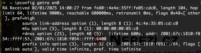 ipconfig getra en0
RA Received 02/01/2025 14:00:27 from fe80::4e4e:35ff:fe05:cdc0, length 104, hop limit 64, lifetime 9000s, reachable 600000ms, retransmit 0ms, flags 0x48=[ other ], pref=high
	source link-address option (1), length 8 (1): 4c:4e:35:05:cd:c0
	mtu option (5), length 8 (1): 00:00:00:00:05:c8
	rdnss option (25), length 40 (5):  lifetime 600s, addr: 2001:67c:1810:f054::ffff:53, 2001:67c:1810:f054::ffff:6400
	prefix info option (3), length 32 (4):  2001:67c:1810:f051::/64, flags [ onlink auto ], valid time infinite, pref. time infinite