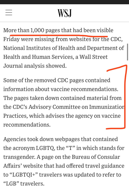 More than 1,000 pages that had been visible Friday were missing from websites for the CDC, National Institutes of Health and Department of | Health and Human Services, a Wall Street Journal analysis showed. Some of the removed CDC pages contained information about vaccine recommendations. The pages taken down contained material from the CDC’s Advisory Committee on Immunizatio Practices, which advises the agency on vaccine recommendations. Agencies took down webpages that contained the acronym LGBTQ, the “T” in which stands for transgender. A page on the Bureau of Consular Affairs’ website that had offered travel guidance to “LGBTQI+” travelers was updated to refer to “LGB” travelers. 