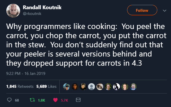 Why programmers like cooking: You peel the carrot, you chop the carrot, you put the carrot in the stew. You don't suddenly find out that your peeler is several versions behind and they dropped support for carrots in 4.3