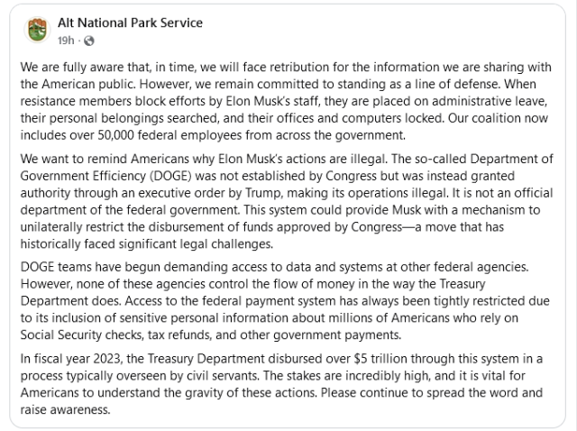 Alt National Park Service 

We are fully aware that, in time, we will face retribution for the information we are sharing with the American public. However, we remain committed to standing as  line of defense. When resistance members block efforts by Elon Musks staff, they are placed on administrative leave, their personal belongings searched, and their offices and computers locked. Our coalition now includes over 50,000 federal employees from across the government. We want to remind Americans why Elon Musk's actions are illegal. The so-called Department of Government Efficiency (DOGE) was not established by Congress but was instead granted authority through an executive order by Trump, making its operations illegal. It is not an official department of the federal government. This system could provide Musk with a mechanism to unilaterally restrict the disbursement of funds approved by Congress—a move that has historically faced significant legal challenges. DOGE teams have begun demanding access to data and systems at other federal agencies. However, none of these agencies control the flow of money in the way the Treasury Department does. Access to the federal payment system has always been tightly restricted due to its inclusion of sensitive personal information about millions of Americans who rely on Social Security checks, tax refunds, and other government payments.