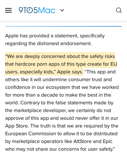 9to5Mac:

“Apple has provided a statement, specifically regarding the dishonest endorsement.
“We are deeply concerned about the safety risks that hardcore porn apps of this type create for EU users, especially kids,” Apple says. “This app and others like it will undermine consumer trust and confidence in our ecosystem that we have worked for more than a decade to make the best in the world. Contrary to the false statements made by the marketplace developer, we certainly do not approve of this app and would never offer it in our App Store. The truth is that we are required by the European Commission to allow it to be distributed by marketplace operators like AltStore and Epic who may not share our concerns for user safety.” “