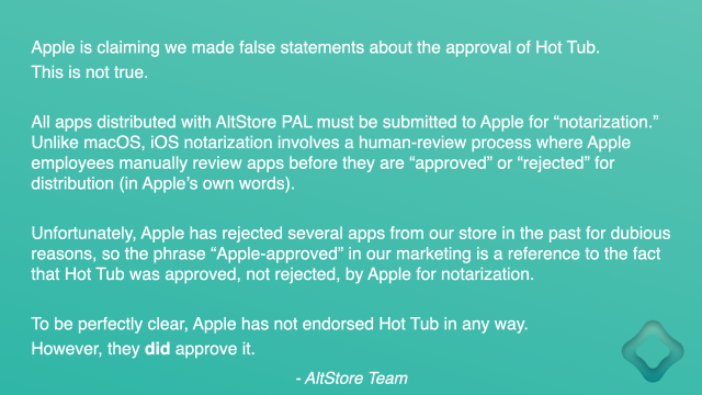 Apple is claiming we made false statements about the approval of Hot Tub. This is not true.

All apps distributed with AltStore PAL must be submitted to Apple for “notarization.” Unlike macOS, iOS notarization involves a human-review process where Apple employees manually review apps before they are “approved” or “rejected” for distribution (in Apple’s own words). 

Unfortunately, Apple has rejected several apps from our store in the past for dubious reasons, so the phrase “Apple-approved” in our marketing is a reference to the fact that Hot Tub was approved, not rejected, by Apple for notarization.

To be perfectly clear, Apple has not endorsed Hot Tub in any way. 
However, they did approve it.