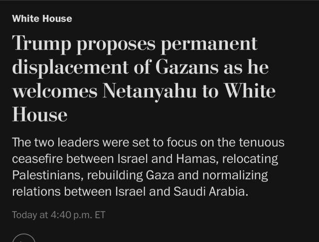 Washington Post news headline:

“White House Trump proposes permanent displacement of Gazans as he welcomes Netanyahu to White House The two leaders were set to focus on the tenuous ceasefire between Israel and Hamas, relocating Palestinians, rebuilding Gaza and normalizing relations between Israel and Saudi Arabia.”